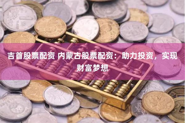 吉首股票配资 内蒙古股票配资：助力投资，实现财富梦想