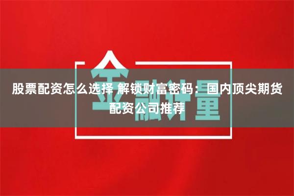 股票配资怎么选择 解锁财富密码：国内顶尖期货配资公司推荐