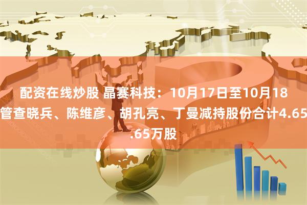 配资在线炒股 晶赛科技：10月17日至10月18日高管查晓兵、陈维彦、胡孔亮、丁曼减持股份合计4.65万股