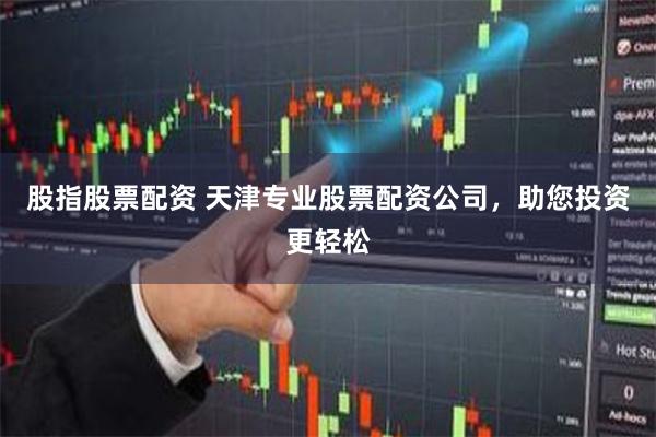 股指股票配资 天津专业股票配资公司，助您投资更轻松