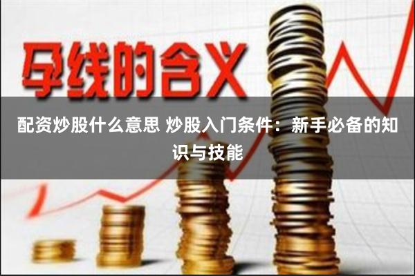 配资炒股什么意思 炒股入门条件：新手必备的知识与技能