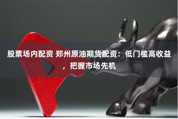 股票场内配资 郑州原油期货配资：低门槛高收益，把握市场先机