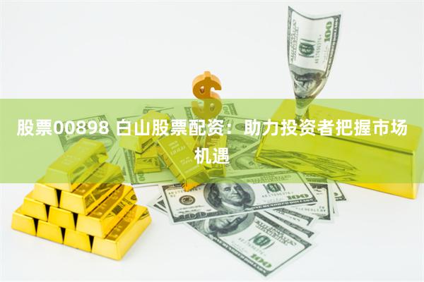 股票00898 白山股票配资：助力投资者把握市场机遇