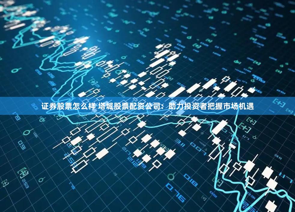 证券股票怎么样 塔城股票配资公司：助力投资者把握市场机遇