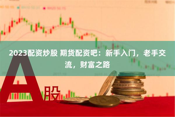2023配资炒股 期货配资吧：新手入门，老手交流，财富之路