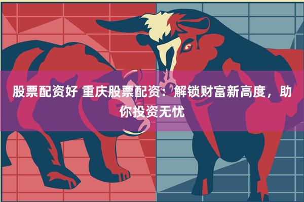 股票配资好 重庆股票配资：解锁财富新高度，助你投资无忧