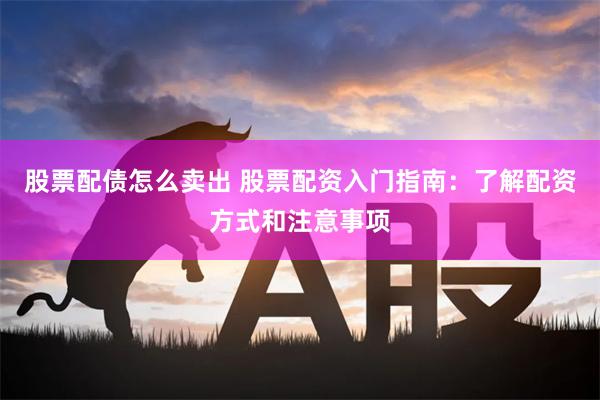 股票配债怎么卖出 股票配资入门指南：了解配资方式和注意事项