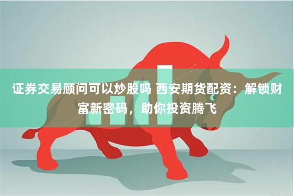 证券交易顾问可以炒股吗 西安期货配资：解锁财富新密码，助你投资腾飞