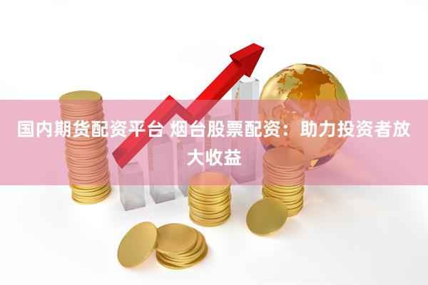 国内期货配资平台 烟台股票配资：助力投资者放大收益