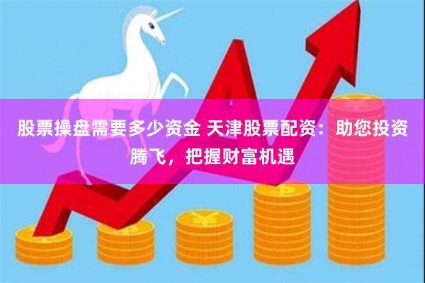 股票操盘需要多少资金 天津股票配资：助您投资腾飞，把握财富机遇