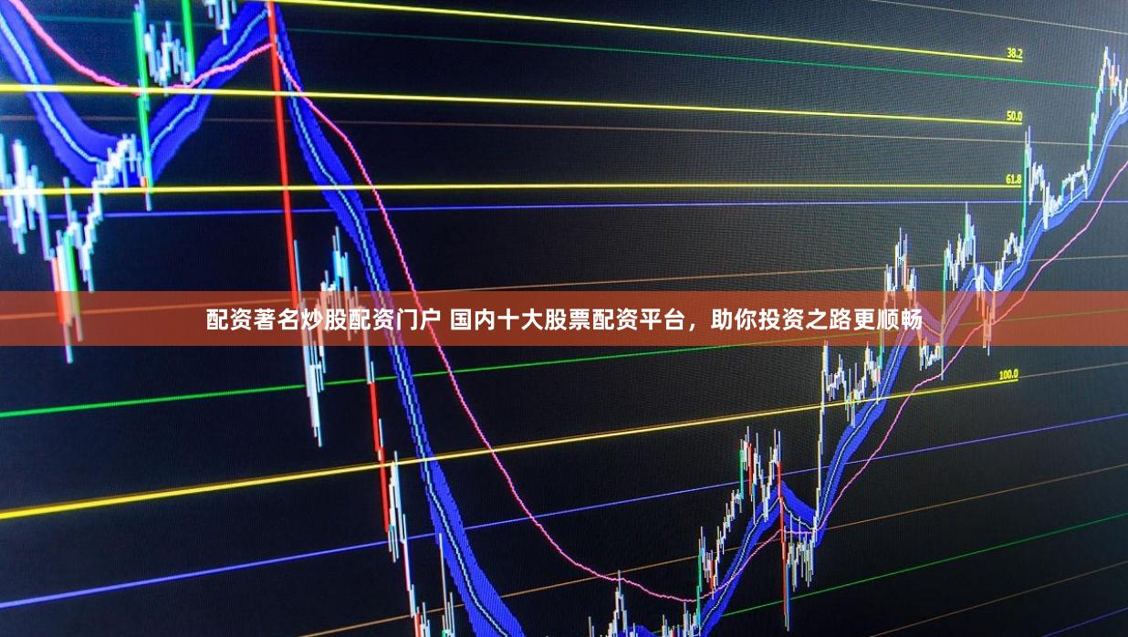 配资著名炒股配资门户 国内十大股票配资平台，助你投资之路更顺畅