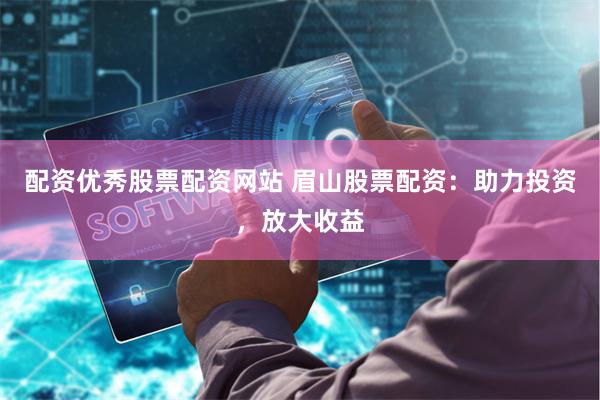 配资优秀股票配资网站 眉山股票配资：助力投资，放大收益