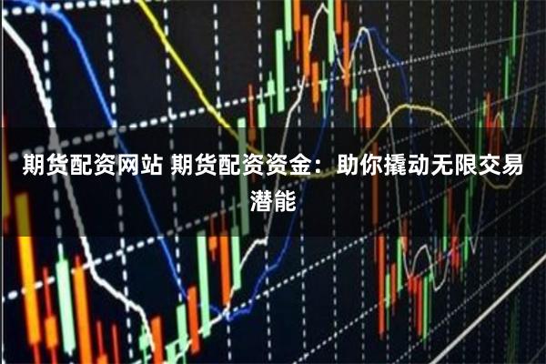 期货配资网站 期货配资资金：助你撬动无限交易潜能