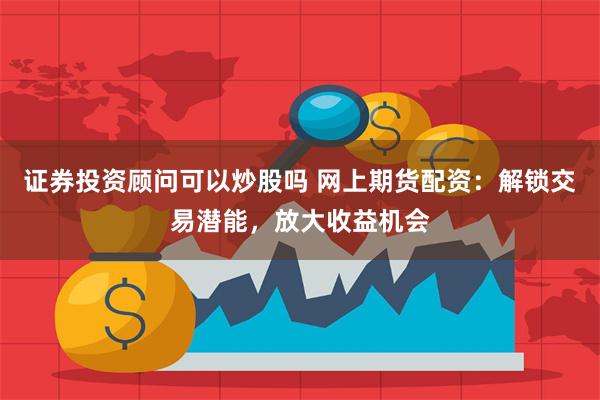 证券投资顾问可以炒股吗 网上期货配资:解锁交易潜能,放大收益机会