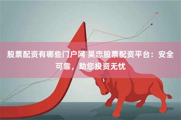 股票配资有哪些门户网 吴忠股票配资平台：安全可靠，助您投资无忧