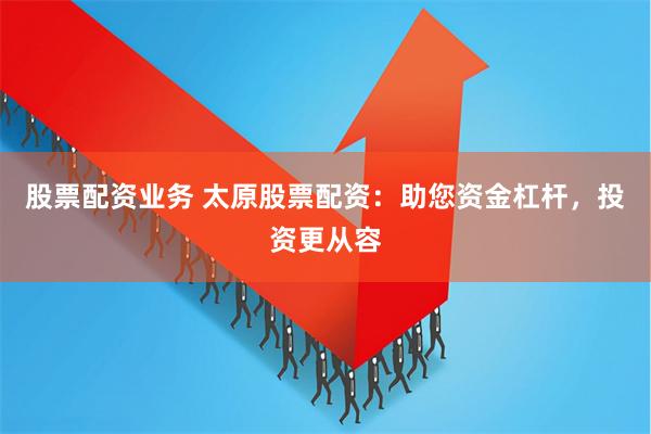 股票配资业务 太原股票配资：助您资金杠杆，投资更从容