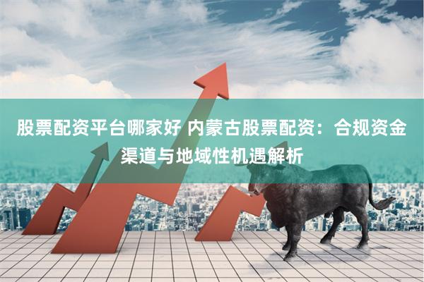 股票配资平台哪家好 内蒙古股票配资:合规资金渠道与地域性机遇解析