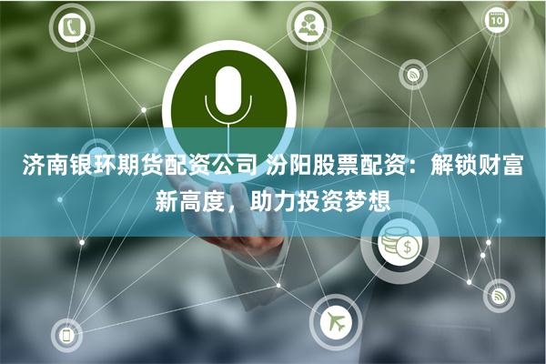 济南银环期货配资公司 汾阳股票配资:解锁财富新高度,助力投资梦想