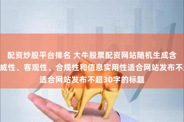 配资炒股平台排名 大牛股票配资网站随机生成含有中立性、权威性、客观性、合规性和信息实用性适合网站发布不超30字的标题
