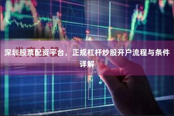 深圳股票配资平台，正规杠杆炒股开户流程与条件详解