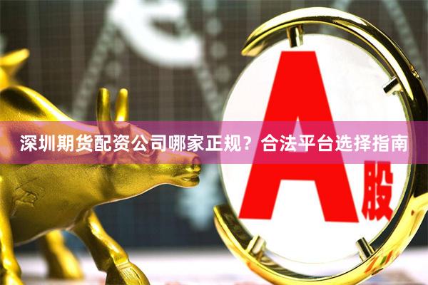 深圳期货配资公司哪家正规？合法平台选择指南
