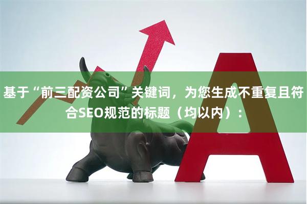 基于“前三配资公司”关键词，为您生成不重复且符合SEO规范的标题（均以内）：